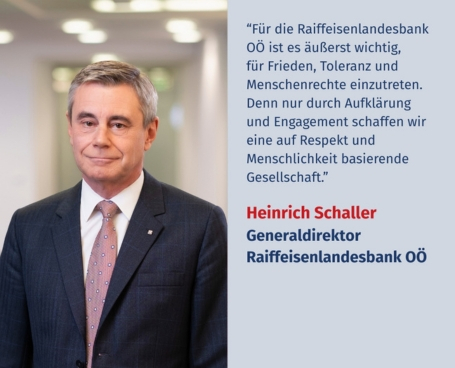 "Für die Raiffeisenlandesbank OÖ ist es äußerst wichtig, für Frieden, Toleranz und Menschenrechte einzutreten. Denn nur durch Aufklärung und Engagement schaffen wir eine auf Respekt und Menschlichkeit basierende Gesellschaft." Virtuelles Gedenken Statement Heinrich Schaller, Generaldirektor der Raiffeisenlandesbank Oberösterreich